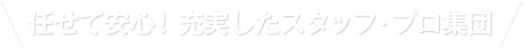 任せて安心！充実したスタッフ・プロ集団